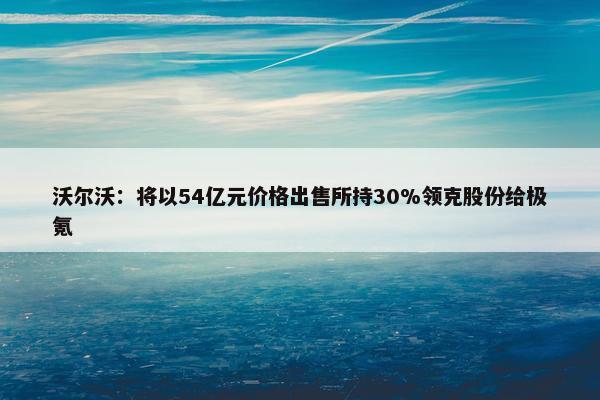 沃尔沃：将以54亿元价格出售所持30%领克股份给极氪