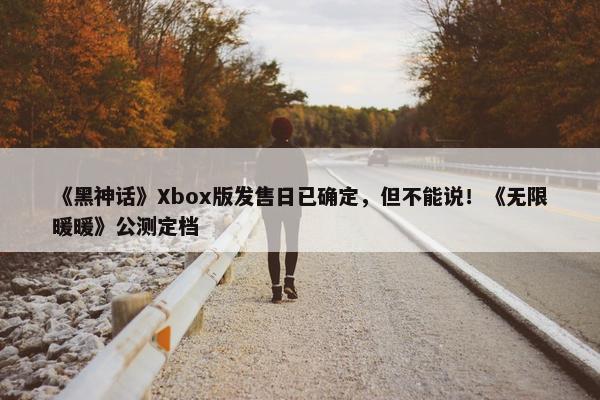 《黑神话》Xbox版发售日已确定，但不能说！《无限暖暖》公测定档