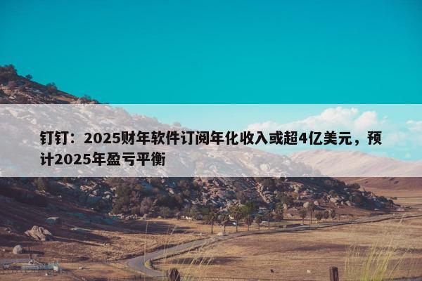 钉钉：2025财年软件订阅年化收入或超4亿美元，预计2025年盈亏平衡