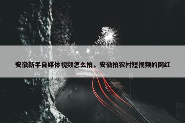 安徽新手自媒体视频怎么拍，安徽拍农村短视频的网红