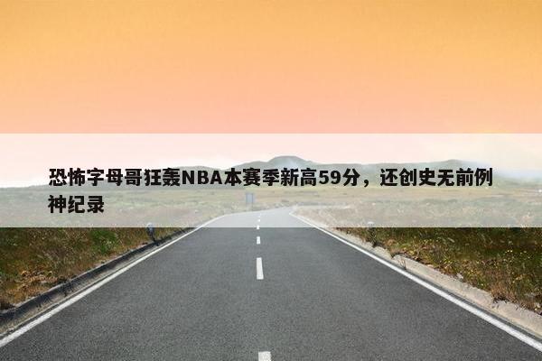 恐怖字母哥狂轰NBA本赛季新高59分，还创史无前例神纪录