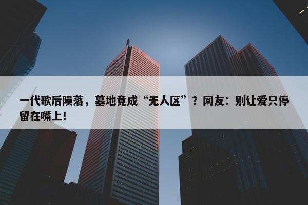 一代歌后陨落，墓地竟成“无人区”？网友：别让爱只停留在嘴上！