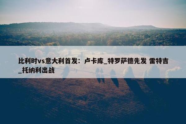 比利时vs意大利首发：卢卡库_特罗萨德先发 雷特吉_托纳利出战