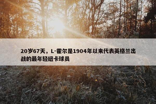 20岁67天，L-霍尔是1904年以来代表英格兰出战的最年轻纽卡球员