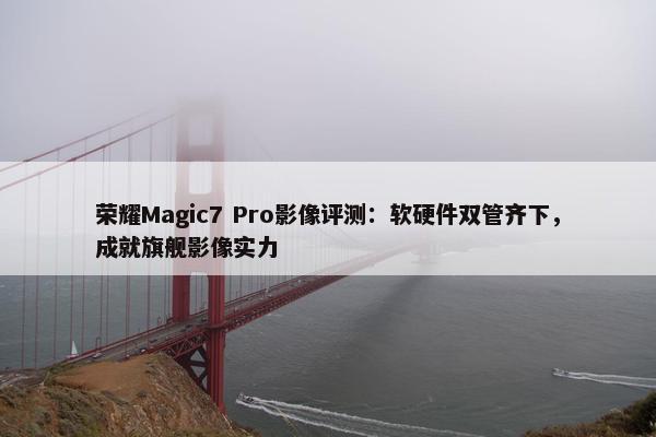 荣耀Magic7 Pro影像评测：软硬件双管齐下，成就旗舰影像实力