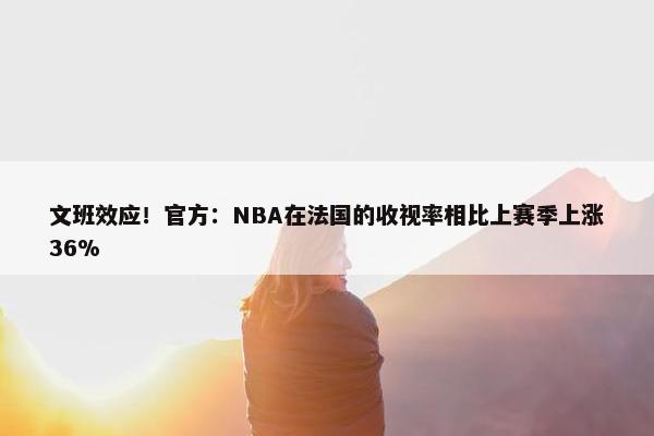 文班效应！官方：NBA在法国的收视率相比上赛季上涨36%