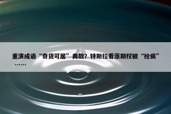 重演成语“奇货可居”典故？特斯拉看涨期权被“抢疯” ……