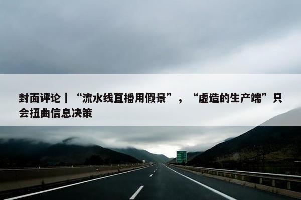 封面评论｜“流水线直播用假景”，“虚造的生产端”只会扭曲信息决策