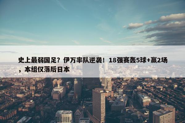 史上最弱国足？伊万率队逆袭！18强赛轰5球+赢2场，本组仅落后日本