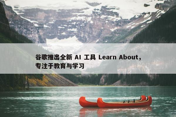 谷歌推出全新 AI 工具 Learn About，专注于教育与学习