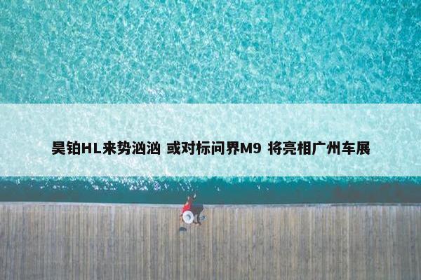 昊铂HL来势汹汹 或对标问界M9 将亮相广州车展