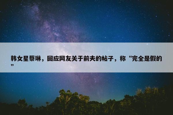 韩女星蔡琳，回应网友关于前夫的帖子，称“完全是假的”