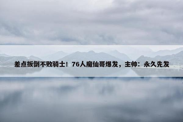 差点扳倒不败骑士！76人魔仙哥爆发，主帅：永久先发