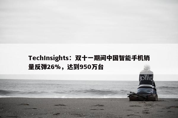 TechInsights：双十一期间中国智能手机销量反弹26%，达到950万台