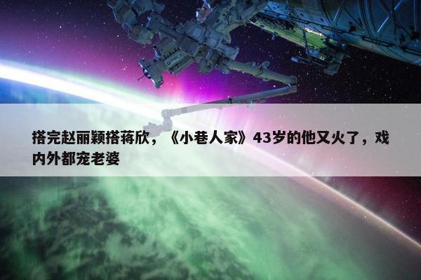 搭完赵丽颖搭蒋欣，《小巷人家》43岁的他又火了，戏内外都宠老婆