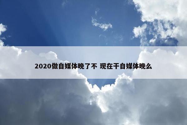 2020做自媒体晚了不 现在干自媒体晚么