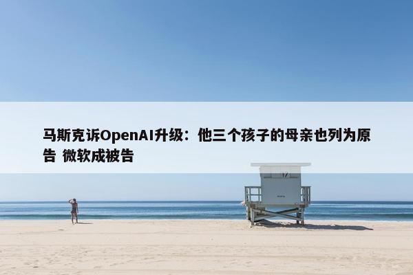 马斯克诉OpenAI升级：他三个孩子的母亲也列为原告 微软成被告