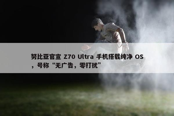 努比亚官宣 Z70 Ultra 手机搭载纯净 OS，号称“无广告，零打扰”