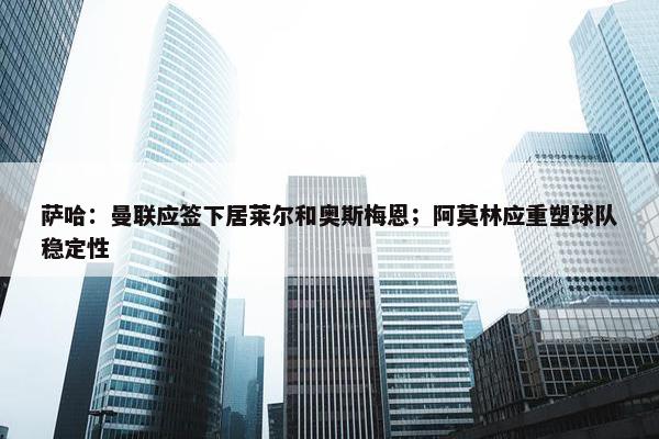 萨哈：曼联应签下居莱尔和奥斯梅恩；阿莫林应重塑球队稳定性