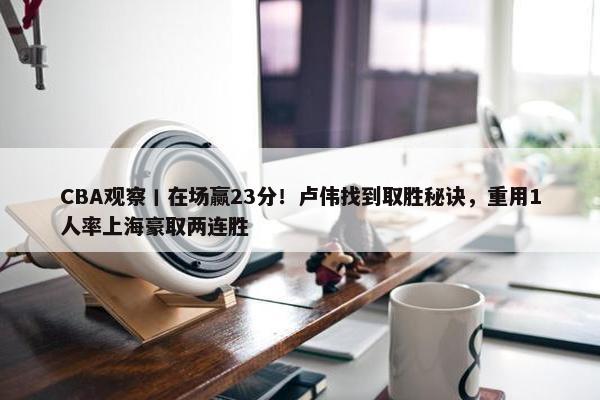 CBA观察丨在场赢23分！卢伟找到取胜秘诀，重用1人率上海豪取两连胜