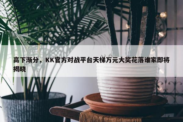 高下渐分，KK官方对战平台天梯万元大奖花落谁家即将揭晓