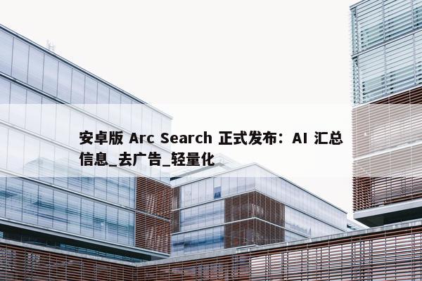 安卓版 Arc Search 正式发布：AI 汇总信息_去广告_轻量化