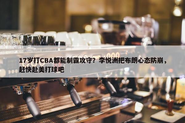 17岁打CBA都能制霸攻守？李悦洲把布朗心态防崩，赶快赴美打球吧