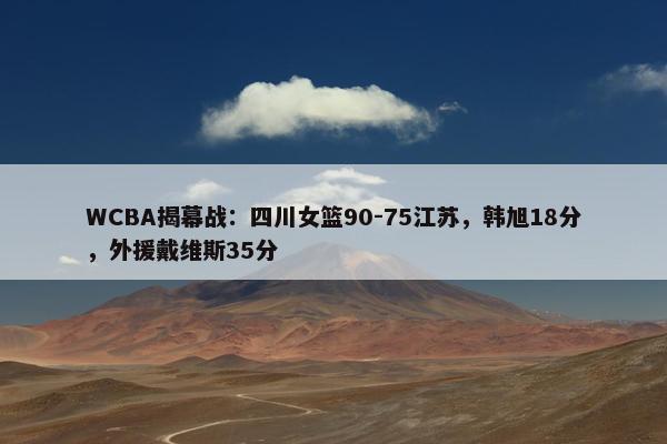 WCBA揭幕战：四川女篮90-75江苏，韩旭18分，外援戴维斯35分