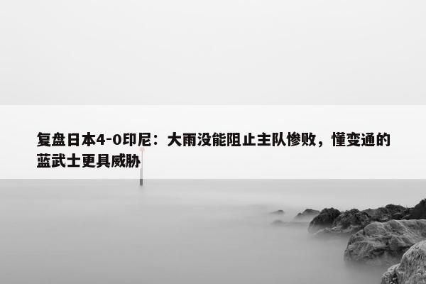 复盘日本4-0印尼：大雨没能阻止主队惨败，懂变通的蓝武士更具威胁