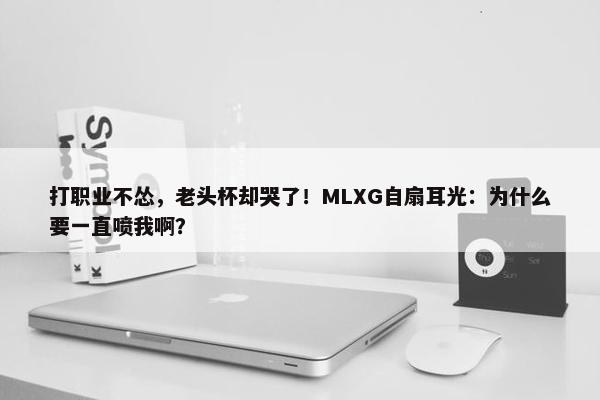 打职业不怂，老头杯却哭了！MLXG自扇耳光：为什么要一直喷我啊？