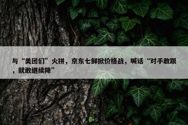 与“美团们”火拼，京东七鲜掀价格战，喊话“对手敢跟，就敢继续降”