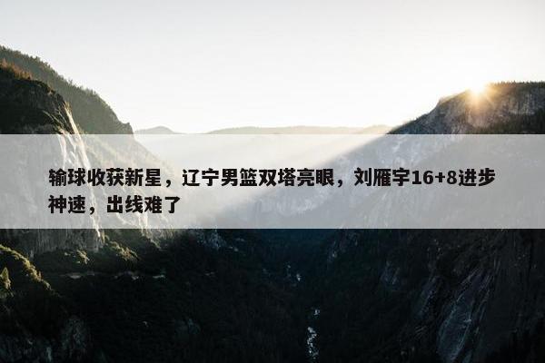 输球收获新星，辽宁男篮双塔亮眼，刘雁宇16+8进步神速，出线难了