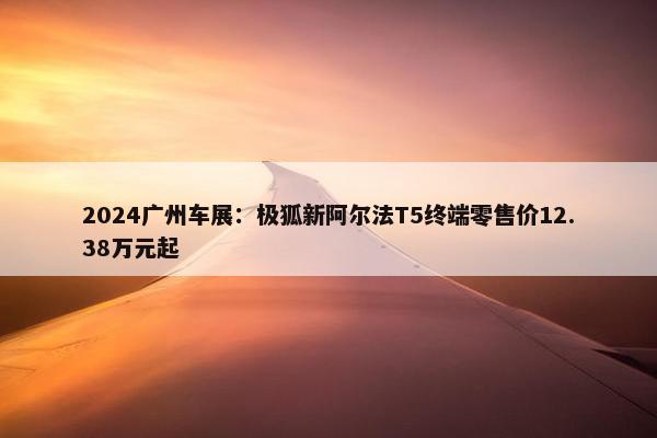 2024广州车展：极狐新阿尔法T5终端零售价12.38万元起