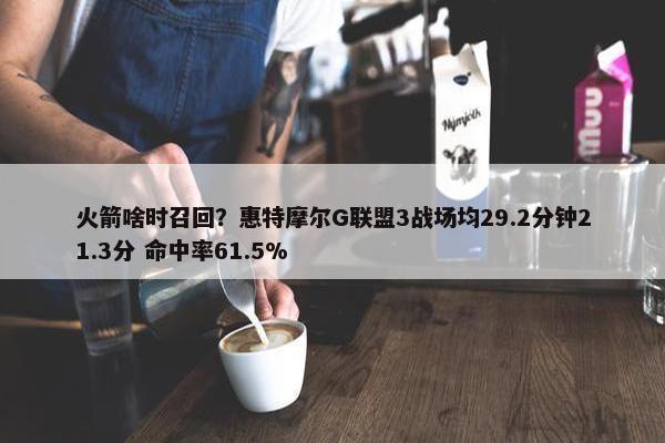 火箭啥时召回？惠特摩尔G联盟3战场均29.2分钟21.3分 命中率61.5%