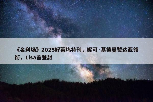 《名利场》2025好莱坞特刊，妮可·基德曼赞达亚领衔，Lisa首登封