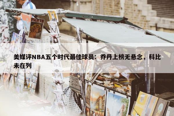 美媒评NBA五个时代最佳球员：乔丹上榜无悬念，科比未在列