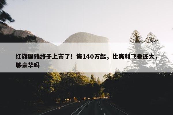 红旗国雅终于上市了！售140万起，比宾利飞驰还大，够豪华吗