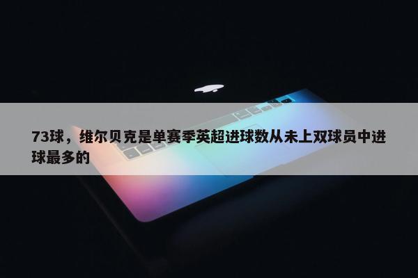 73球，维尔贝克是单赛季英超进球数从未上双球员中进球最多的