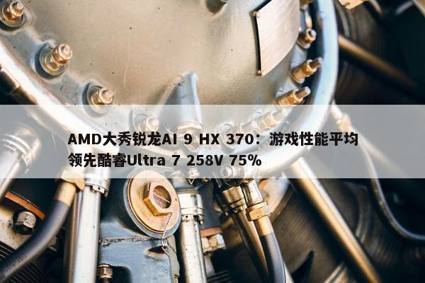 AMD大秀锐龙AI 9 HX 370：游戏性能平均领先酷睿Ultra 7 258V 75％