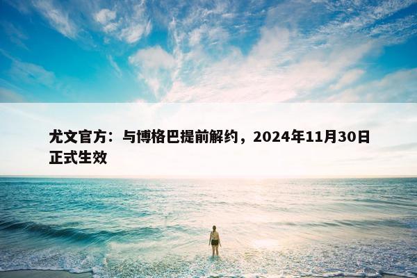 尤文官方：与博格巴提前解约，2024年11月30日正式生效