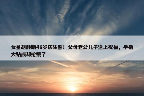 女星胡静晒46岁庆生照！父母老公儿子送上祝福，手指大钻戒却抢镜了