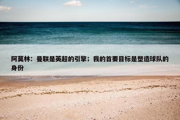 阿莫林：曼联是英超的引擎；我的首要目标是塑造球队的身份