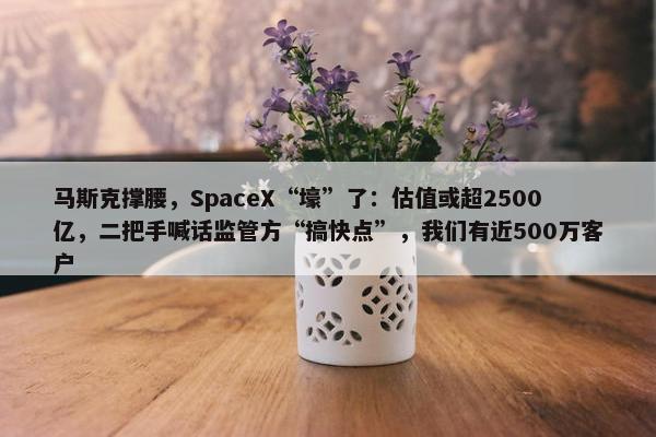 马斯克撑腰，SpaceX“壕”了：估值或超2500亿，二把手喊话监管方“搞快点”，我们有近500万客户