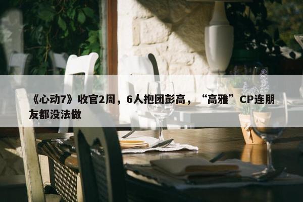 《心动7》收官2周，6人抱团彭高，“高雅”CP连朋友都没法做