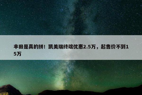 丰田是真的拼！凯美瑞终端优惠2.5万，起售价不到15万