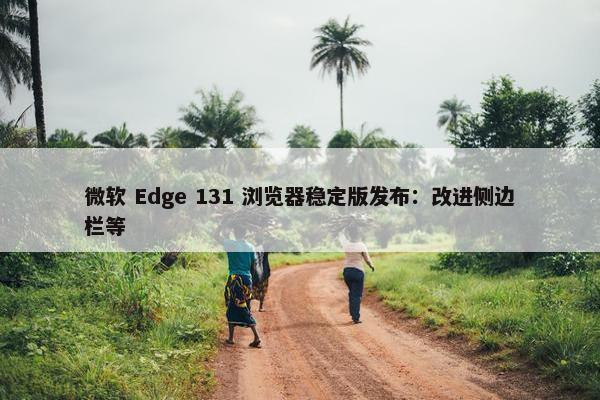 微软 Edge 131 浏览器稳定版发布：改进侧边栏等