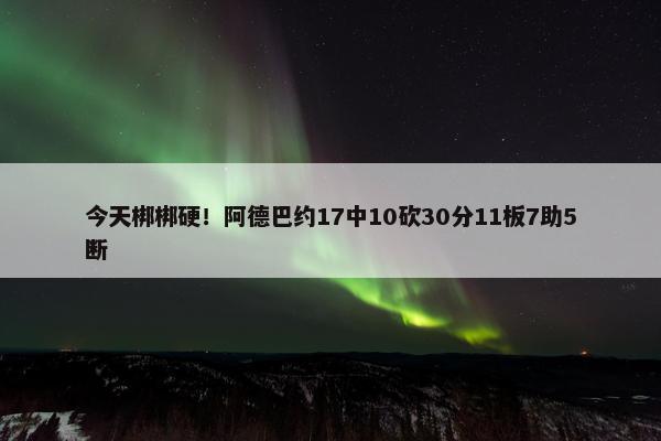 今天梆梆硬！阿德巴约17中10砍30分11板7助5断