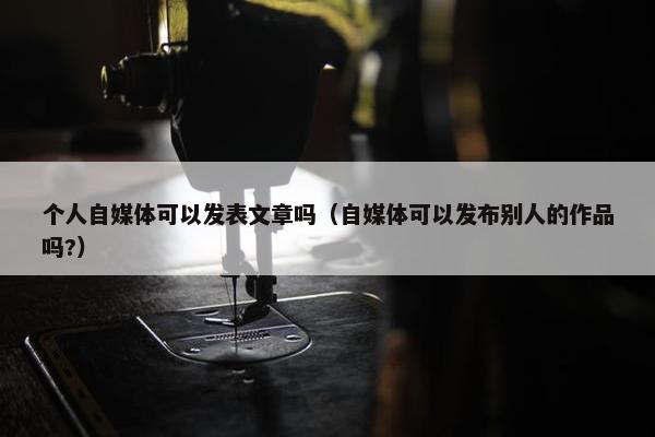 个人自媒体可以发表文章吗（自媒体可以发布别人的作品吗?）