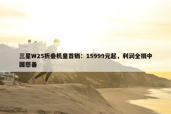 三星W25折叠机皇首销：15999元起，利润全捐中国慈善