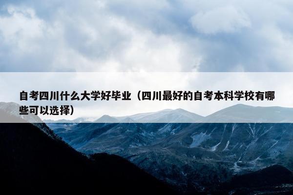 自考四川什么大学好毕业（四川最好的自考本科学校有哪些可以选择）